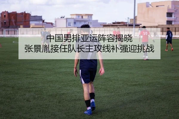 中国男排亚运阵容揭晓 张景胤接任队长主攻线补强迎挑战